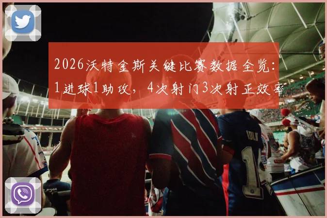 2026沃特金斯关键比赛数据全览：1进球1助攻，4次射门3次射正效率解析，附最新数据统计来源