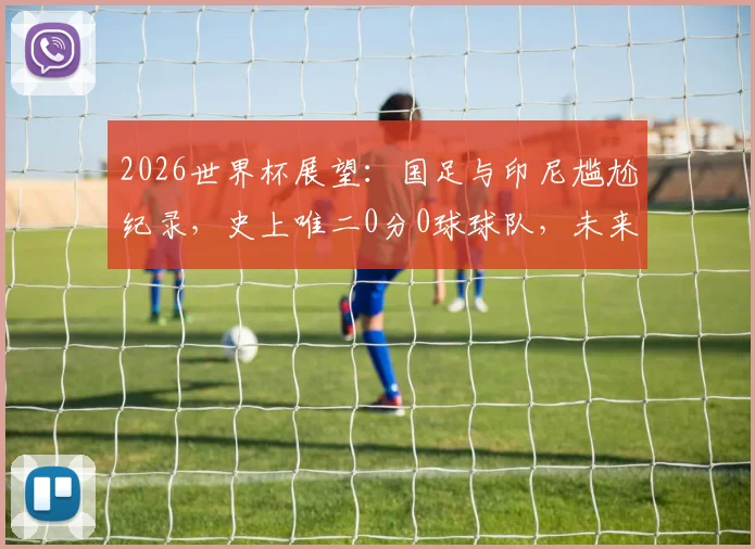2026世界杯展望:国足与印尼尴尬纪录,史上唯二0分0球球队,未来能否破荒?