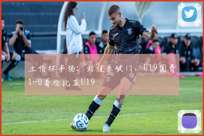 土伦杯半场:刘佳乐破门,U19国青1-0哥伦比亚U19