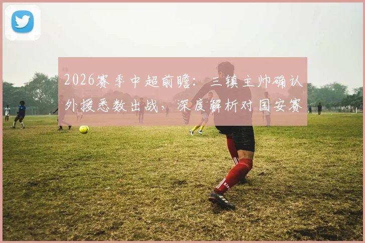 2026赛季中超前瞻：三镇主帅确认外援悉数出战，深度解析对国安赛前针对性战术部署