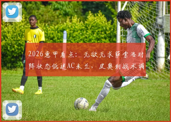 2026意甲看点:无欲无求萨索洛对阵状态低迷AC米兰,皮奥利战术调整与历史战绩深度解读