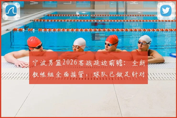 宁波男篮2026客战延边前瞻:全新教练组全面接管,球队已做足针对性准备