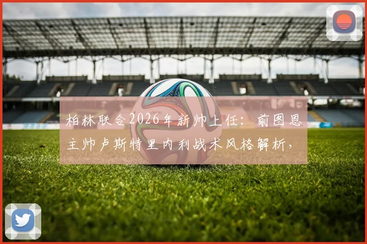 柏林联合2026年新帅上任:前图恩主帅卢斯特里内利战术风格解析,为何选他及球队未来前景展望