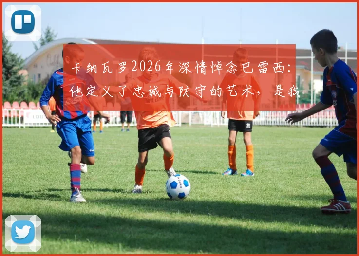 卡纳瓦罗2026年深情悼念巴雷西:他定义了忠诚与防守的艺术,是我们共同的足球导师
