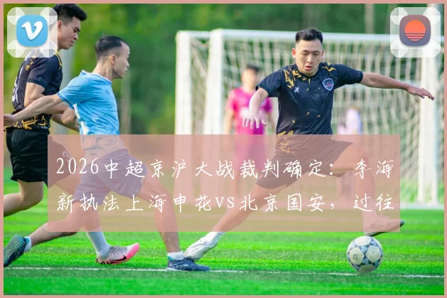 2026中超京沪大战裁判确定：李海新执法上海申花vs北京国安，过往执法风格与关键判罚回顾