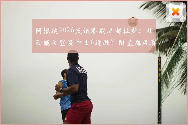 阿根廷2026友谊赛战洪都拉斯:梅西能否登场冲击6连胜?附直播观赛指南与历史交锋回顾