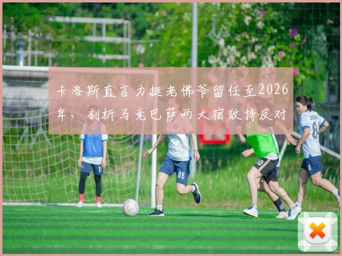 卡洛斯直言力挺老佛爷留任至2026年,剖析马竞巴萨两大宿敌持反对态度的深层原因