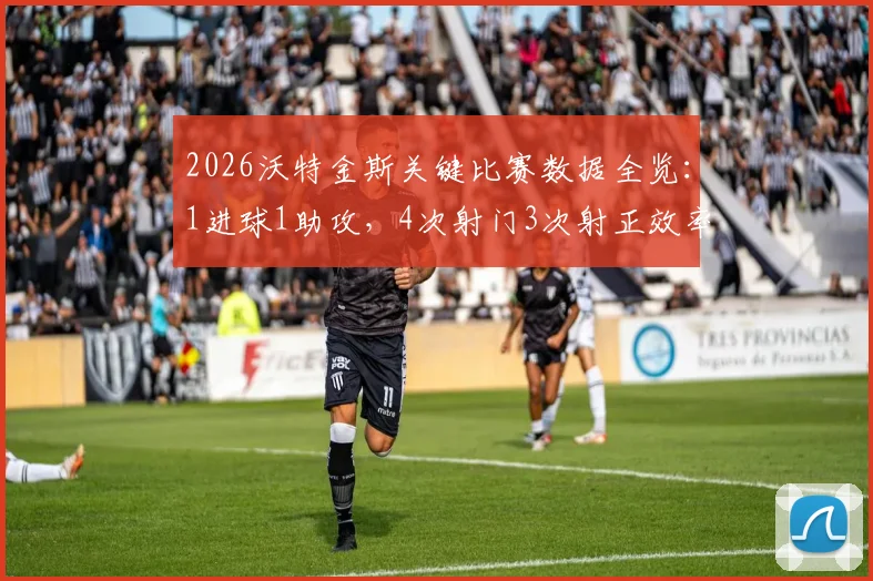 2026沃特金斯关键比赛数据全览:1进球1助攻,4次射门3次射正效率解析,附最新数据统计来源