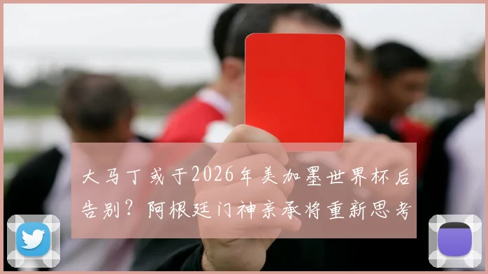 大马丁或于2026年美加墨世界杯后告别？阿根廷门神亲承将重新思考国家队未来，球迷热议其去留