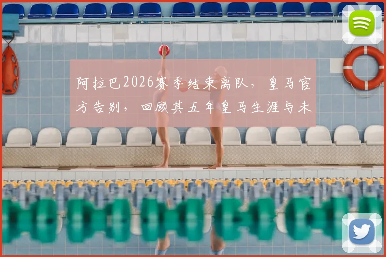 阿拉巴2026赛季结束离队，皇马官方告别，回顾其五年皇马生涯与未来去向