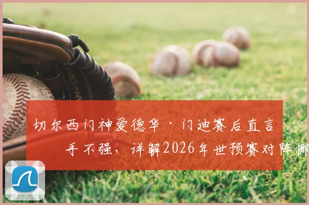 切尔西门神爱德华·门迪赛后直言对手不强,详解2026年世预赛对阵挪威备战策略与目标