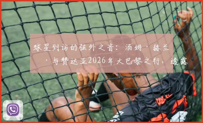 球星到访的弦外之音:汤姆·赫兰德与赞达亚2026年大巴黎之行,透露出哪些体育与时尚的跨界信号?