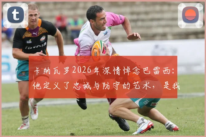 卡纳瓦罗2026年深情悼念巴雷西：他定义了忠诚与防守的艺术，是我们共同的足球导师