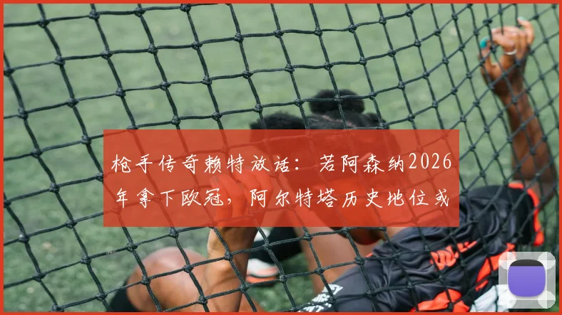 枪手传奇赖特放话:若阿森纳2026年拿下欧冠,阿尔特塔历史地位或超温格,引发热议