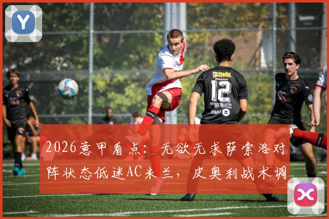 2026意甲看点：无欲无求萨索洛对阵状态低迷AC米兰，皮奥利战术调整与历史战绩深度解读