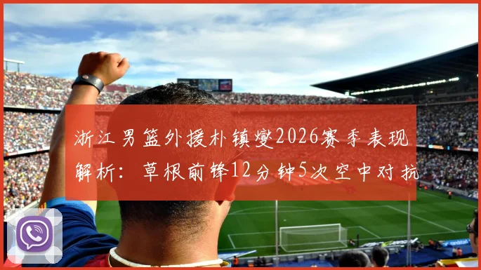 浙江男篮外援朴镇燮2026赛季表现解析：草根前锋12分钟5次空中对抗逆袭数据，朴镇燮比赛集锦与防守能力分析