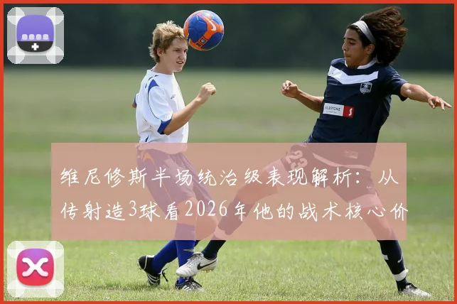 维尼修斯半场统治级表现解析:从传射造3球看2026年他的战术核心价值与过人技术特点