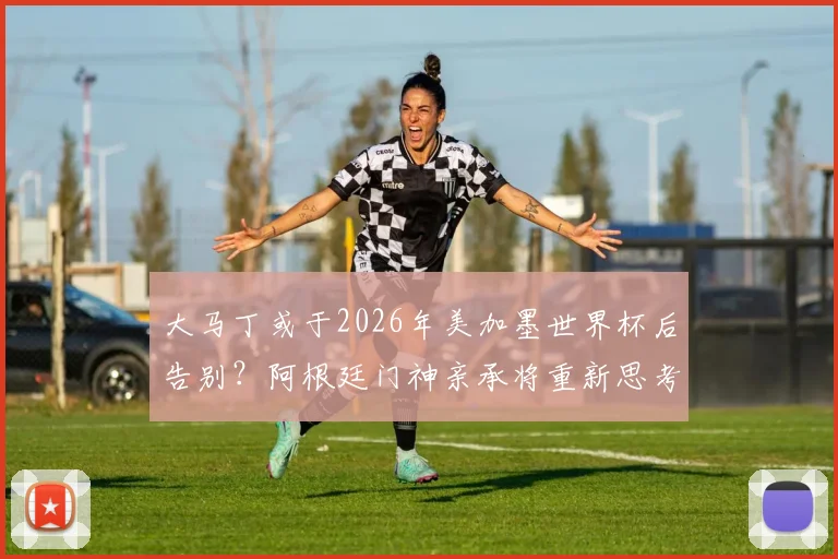 大马丁或于2026年美加墨世界杯后告别？阿根廷门神亲承将重新思考国家队未来，球迷热议其去留