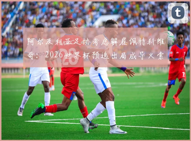 阿尔及利亚足协考虑解雇佩特科维奇:2026世界杯预选出局成导火索,换帅原因与战术失败分析