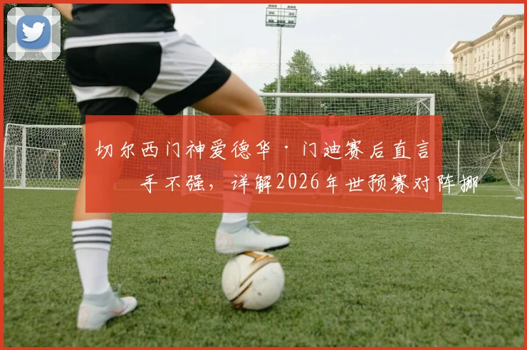 切尔西门神爱德华·门迪赛后直言对手不强，详解2026年世预赛对阵挪威备战策略与目标