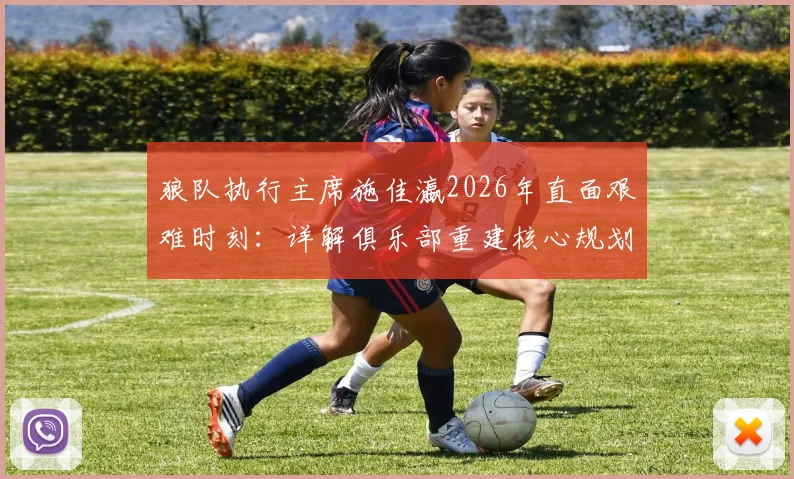 狼队执行主席施佳瀛2026年直面艰难时刻:详解俱乐部重建核心规划、阵容调整与未来引援策略