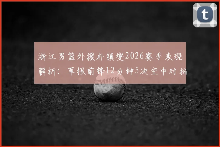 浙江男篮外援朴镇燮2026赛季表现解析:草根前锋12分钟5次空中对抗逆袭数据,朴镇燮比赛集锦与防守能力分析