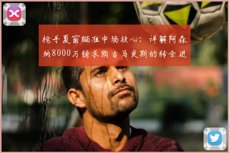 枪手夏窗瞄准中场核心:详解阿森纳8000万镑求购吉马良斯的转会进展与影响