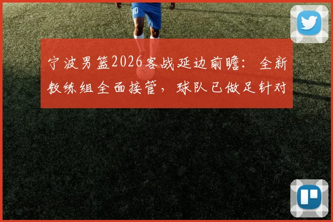 宁波男篮2026客战延边前瞻：全新教练组全面接管，球队已做足针对性准备