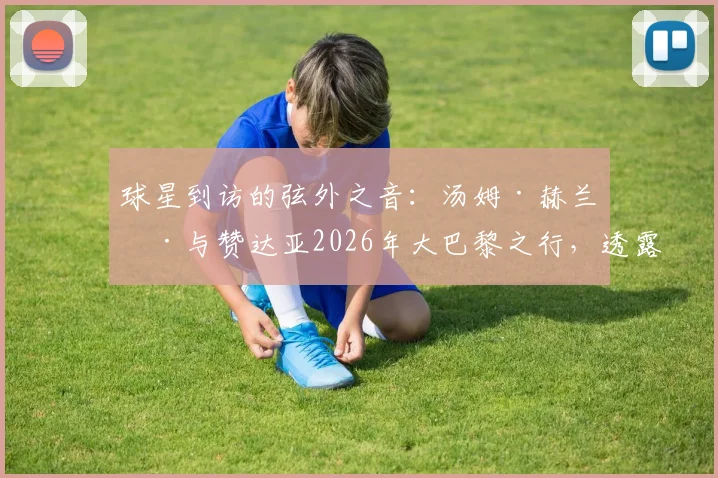 球星到访的弦外之音：汤姆·赫兰德与赞达亚2026年大巴黎之行，透露出哪些体育与时尚的跨界信号？