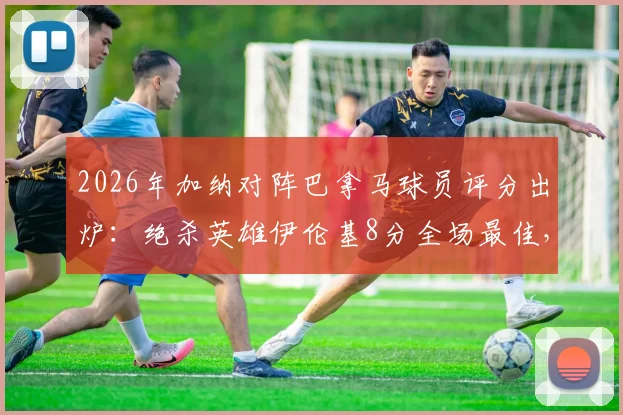 2026年加纳对阵巴拿马球员评分出炉:绝杀英雄伊伦基8分全场最佳,塞梅尼奥仅获4分低分解析