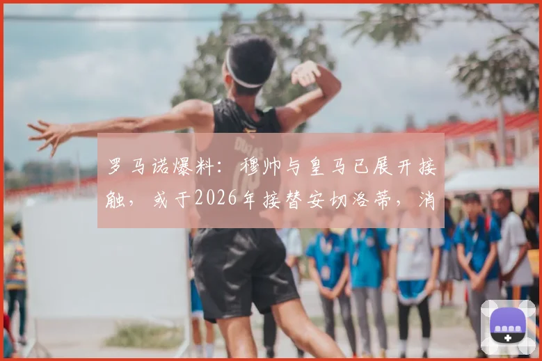 罗马诺爆料：穆帅与皇马已展开接触，或于2026年接替安切洛蒂，消息真实性及最新动态解读