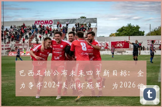 巴西足协公布未来四年新目标:全力争夺2024美洲杯冠军,为2026世界杯蓄力备战