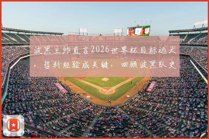 波黑主帅直言2026世界杯目标远大,哲科经验成关键,回顾波黑队史与核心球员现状