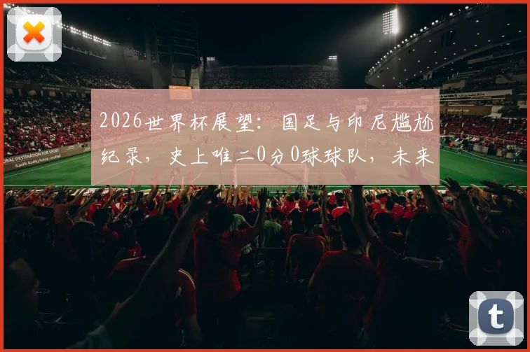 2026世界杯展望：国足与印尼尴尬纪录，史上唯二0分0球球队，未来能否破荒？