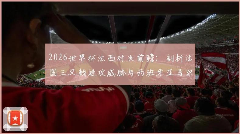 2026世界杯法西对决前瞻：剖析法国三叉戟进攻威胁与西班牙亚马尔为核心的防守反击策略