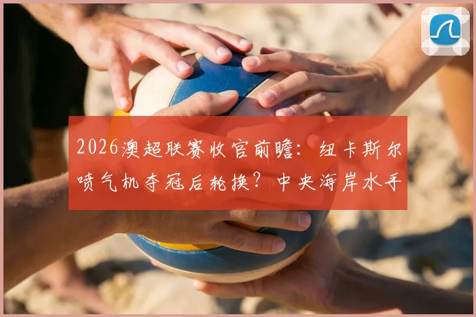 2026澳超联赛收官前瞻：纽卡斯尔喷气机夺冠后轮换？中央海岸水手传奇队长最后之舞悬念解读