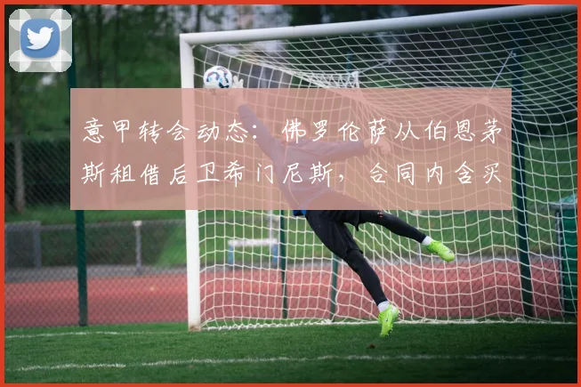 意甲转会动态:佛罗伦萨从伯恩茅斯租借后卫希门尼斯,合同内含买断选项详解与球员前景分析