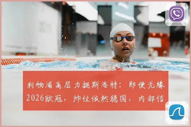 利物浦高层力挺斯洛特:即便无缘2026欧冠,帅位依然稳固,内部信任成关键