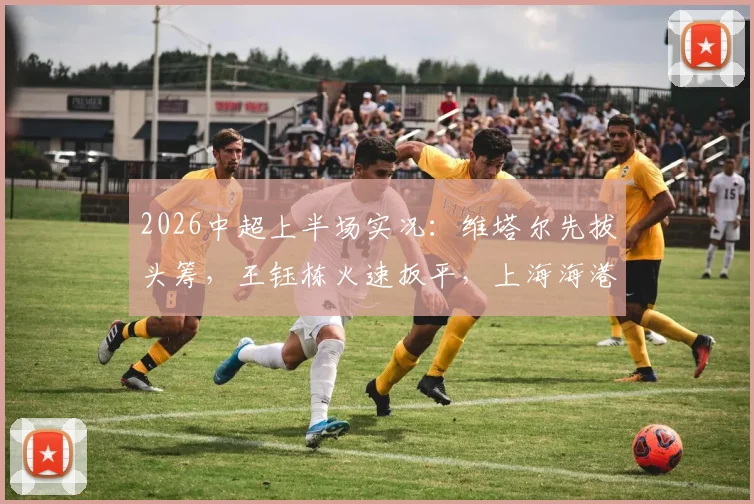 2026中超上半场实况:维塔尔先拔头筹,王钰栋火速扳平,上海海港1-1暂平浙江队关键看点解析