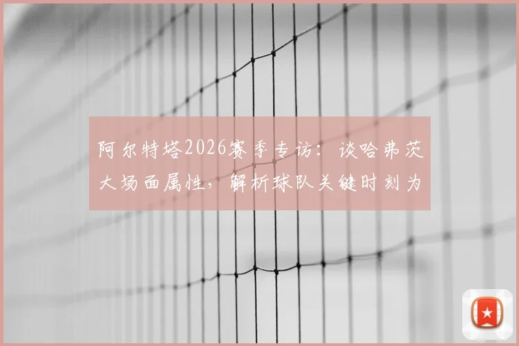 阿尔特塔2026赛季专访:谈哈弗茨大场面属性,解析球队关键时刻为何需要他这样的球员挺身而出