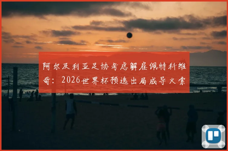 阿尔及利亚足协考虑解雇佩特科维奇：2026世界杯预选出局成导火索，换帅原因与战术失败分析