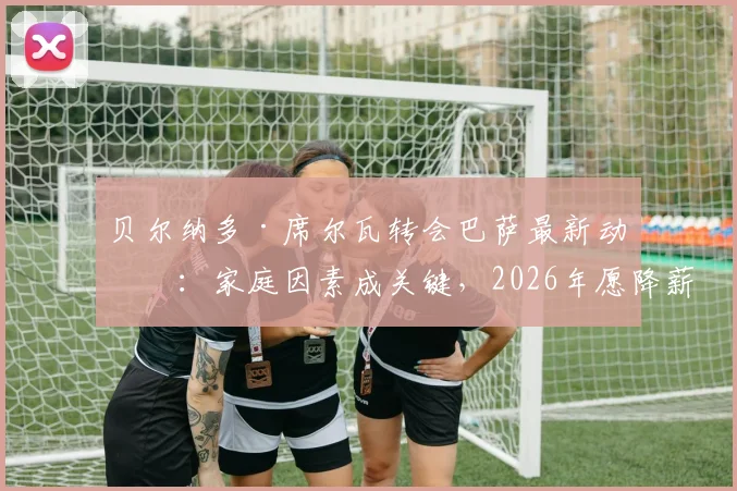 贝尔纳多·席尔瓦转会巴萨最新动态:家庭因素成关键,2026年愿降薪加盟原因解析