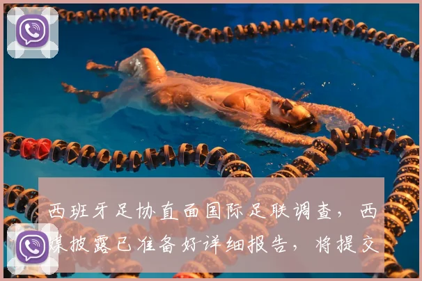 西班牙足协直面国际足联调查,西媒披露已准备好详细报告,将提交解释说明