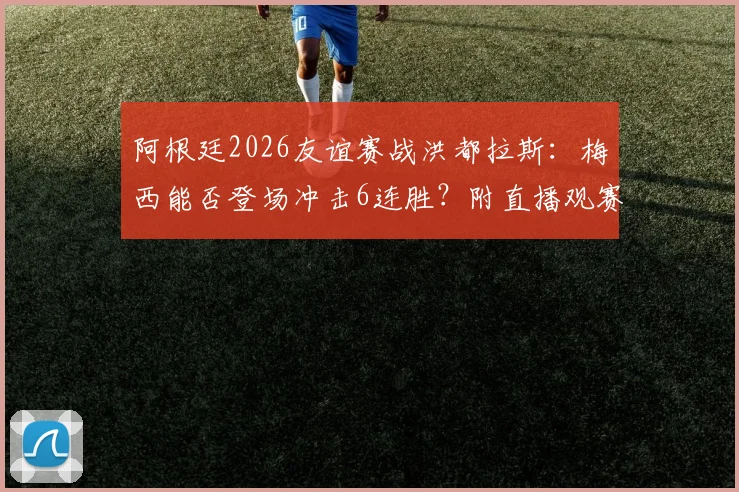 阿根廷2026友谊赛战洪都拉斯：梅西能否登场冲击6连胜？附直播观赛指南与历史交锋回顾