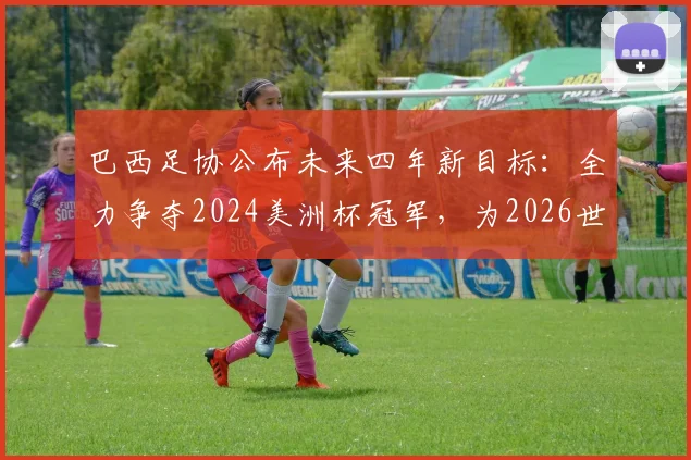 巴西足协公布未来四年新目标:全力争夺2024美洲杯冠军,为2026世界杯蓄力备战
