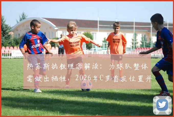 热苏斯执教理念解读：为球队整体需做出牺牲，2026年C罗首发位置并非每场保证