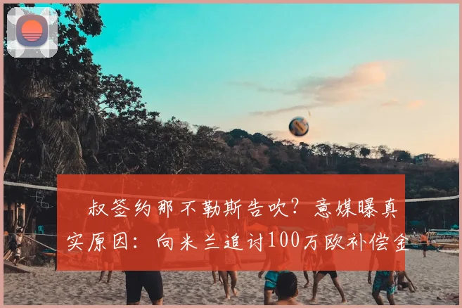 囧叔签约那不勒斯告吹?意媒曝真实原因:向米兰追讨100万欧补偿金,2026年帅位悬念再起
