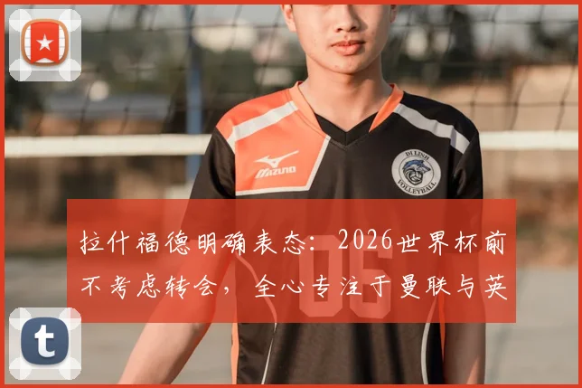 拉什福德明确表态:2026世界杯前不考虑转会,全心专注于曼联与英格兰队比赛