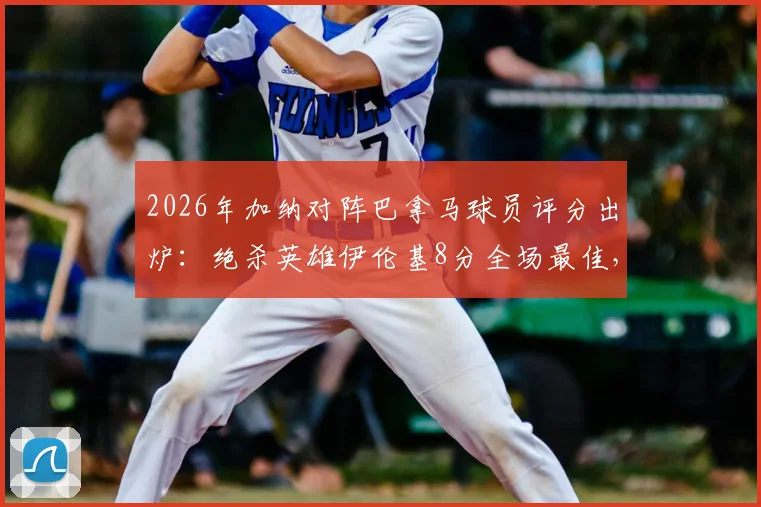2026年加纳对阵巴拿马球员评分出炉：绝杀英雄伊伦基8分全场最佳，塞梅尼奥仅获4分低分解析