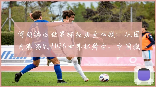 傅明执法世界杯经历全回顾:从国内赛场到2026世界杯舞台,中国裁判的专业成长之路与形象塑造